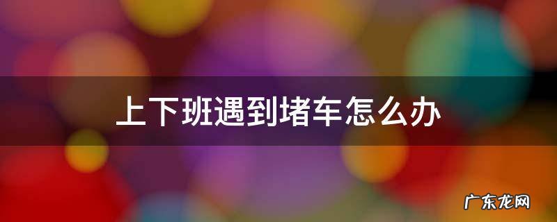 如何解决上下班堵车的问题 上下班遇到堵车怎么办