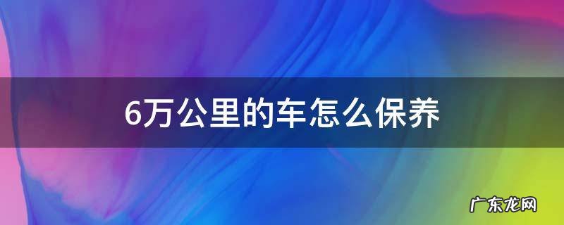 6万公里的车怎么保养 六万多公里的车怎么保养