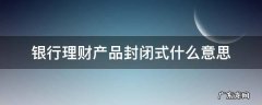 银行理财产品封闭式是什么意思 银行理财产品封闭式什么意思