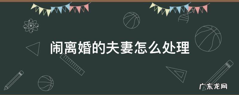 夫妻之间闹离婚怎么处理 闹离婚的夫妻怎么处理