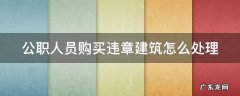 公职人员购买违章建筑怎么处理 公职人员购买违章建筑怎么处理的