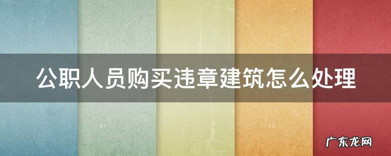 公职人员购买违章建筑怎么处理 公职人员购买违章建筑怎么处理的