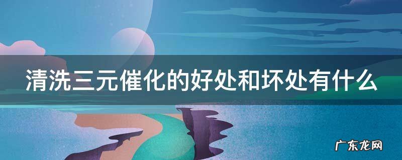 清洗三元催化的好处和坏处有什么 清洗三元催化好不好