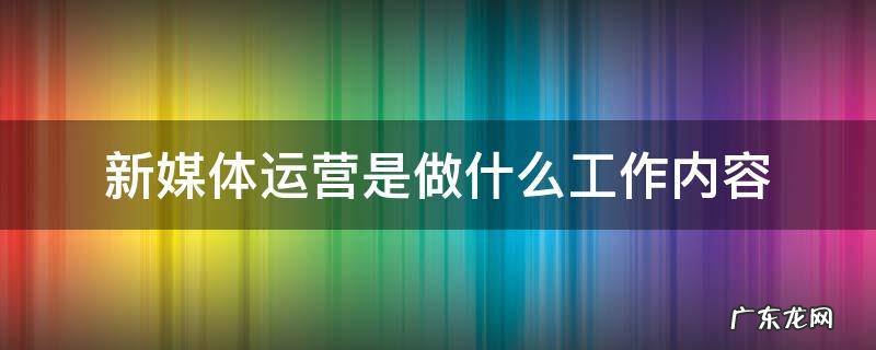 新媒体运营是做什么工作内容 新媒体运营主要做什么工作内容