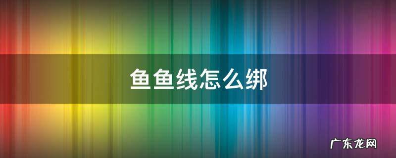 鱼鱼线怎么绑 鱼线怎么绑在鱼竿上