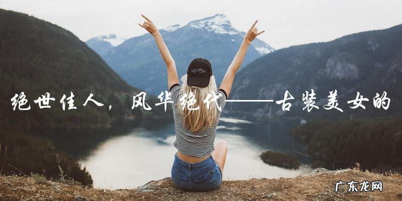 绝世佳人,风华绝代:描写古装美女的惊艳句子,你听说过吗?