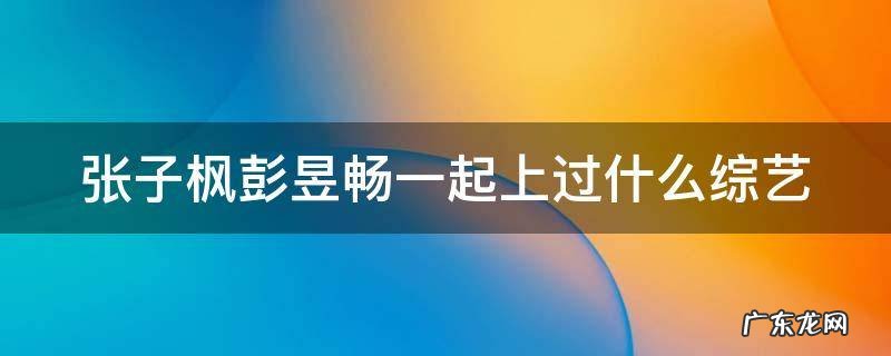 张子枫彭昱畅一起上过什么综艺