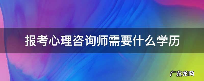 报考心理咨询师需要什么学历 报考心理咨询师需要什么学历和专业?