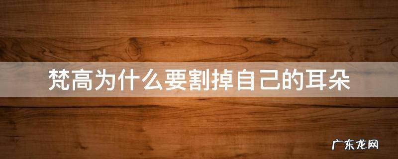 梵高为什么要割掉自己的耳朵 梵高