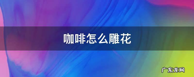 咖啡怎么雕花 雕花咖啡的制作过程