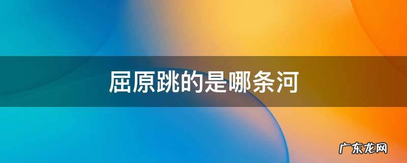 屈原跳的是哪条河 屈原在哪里跳的是什么河