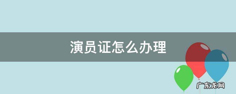 演员证怎么办理 怎么办理演员工作证