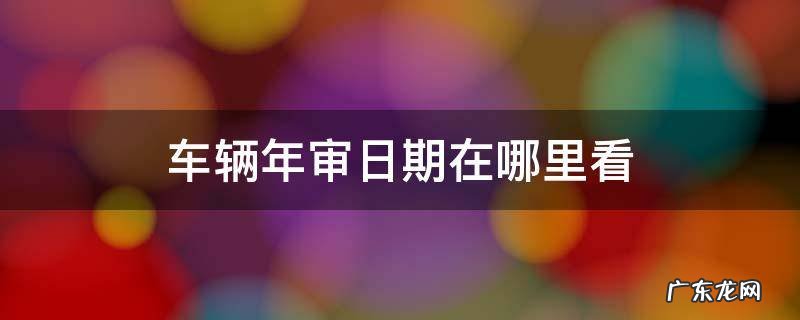 车辆年审怎么看日期 车辆年审日期在哪里看