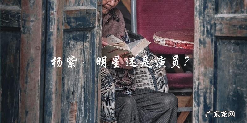 杨紫:到底是明星还是演员?其真正身份!
