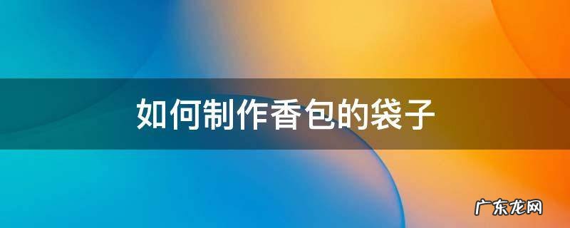 怎么做香袋包 如何制作香包的袋子
