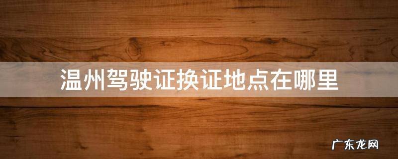 温州驾驶证换证地点在哪里 温州驾驶证换证地点在哪里瓯海