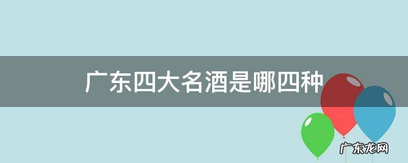 广东四大名酒是哪四种 广东四大酒广东三大名酒是什么