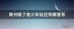 青州除了老火车站还有哪里有 青州除了老火车站还有哪里有2021