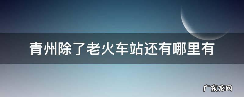 青州除了老火车站还有哪里有 青州除了老火车站还有哪里有2021