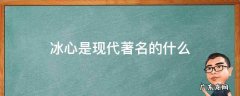 冰心是现代著名的什么 冰心是现代著名的什么家和什么家