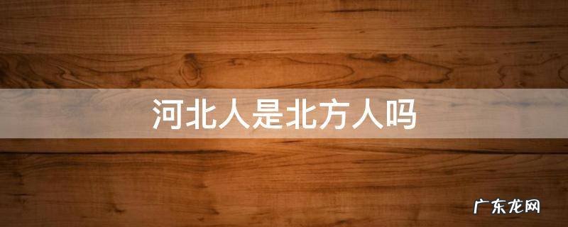 河北人是南方人还是北方人 河北人是北方人吗