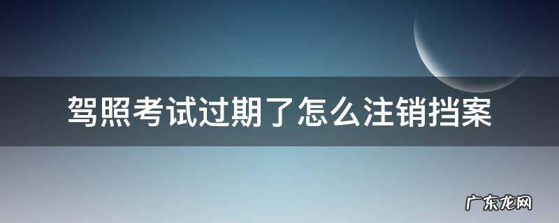 驾照考试过期了怎么注销挡案 报考驾校档案过期了用不用去注销