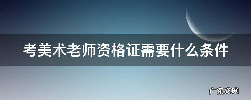 考美术老师资格证需要什么条件2022 考美术老师资格证需要什么条件
