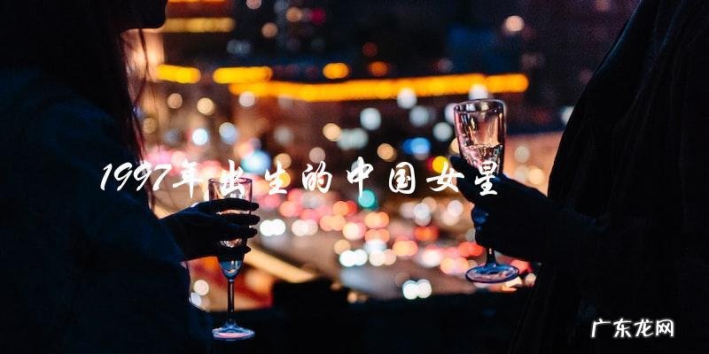 谁是1997年出生的中国女星?揭晓惊人真相!
