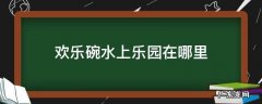 欢乐碗水上乐园开放时间 欢乐碗水上乐园在哪里