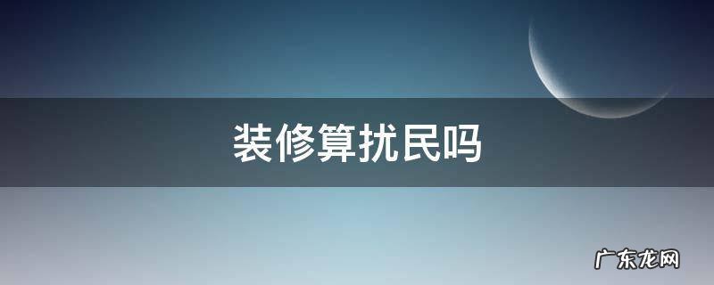 装修算扰民吗 法定节假日装修算扰民吗