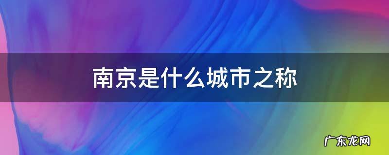 南京是什么城市的名称 南京是什么城市之称
