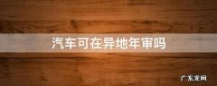 异地可以汽车年审吗 汽车可在异地年审吗