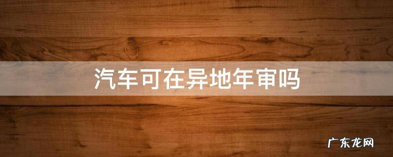 异地可以汽车年审吗 汽车可在异地年审吗