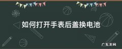 如何打开手表后盖换电池 如何打开手表后盖换电池2025