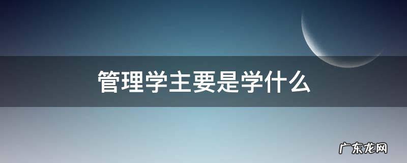 管理学主要是学什么 管理学些什么