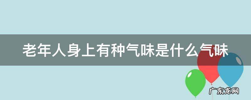老年人身上有种气味是什么气味 老年人身上有种气味是什么气味呢