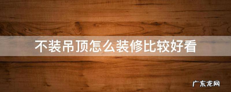 装修不用吊顶,怎么装好看 不装吊顶怎么装修比较好看