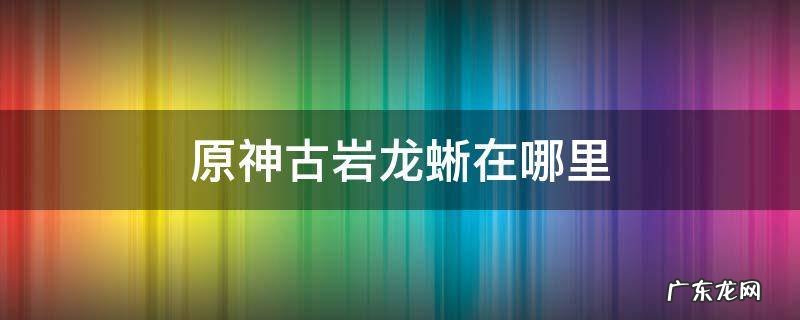 原神古岩龙蜥在哪里 原神古岩龙蜥在哪里刷新
