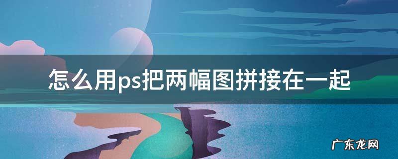 怎么用ps把两幅图拼接在一起 怎么用ps把两张图拼接在一起