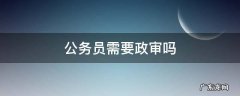 报考公务员需要政审吗 公务员需要政审吗