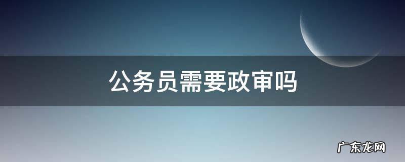 报考公务员需要政审吗 公务员需要政审吗