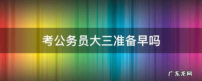 考公务员大三准备早吗 大三准备考公务员会不会太早