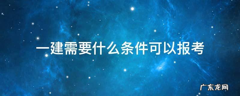 报考一建具体条件 一建需要什么条件可以报考