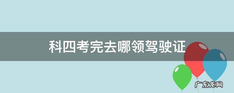科四考完去哪领驾驶证 科四考过后去哪领证