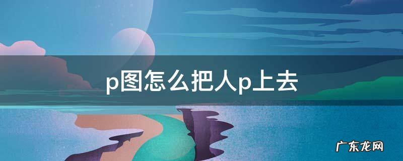 p图怎么把人p上去 怎么把人p到图上