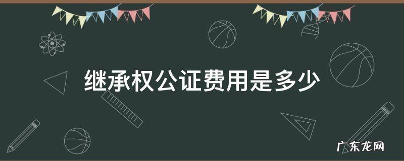 继承权公证费用是多少 继承权公证费多少钱