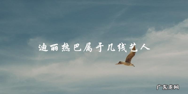 你猜，迪丽热巴到底是几线艺人？