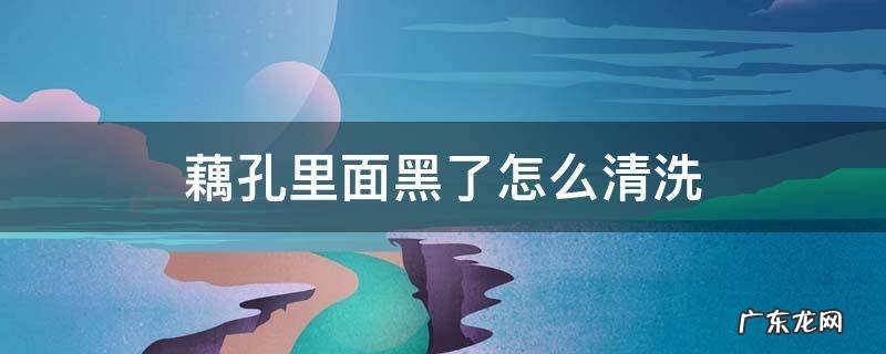 藕孔里面黑了怎么清洗 莲藕孔发黑,怎么清洗
