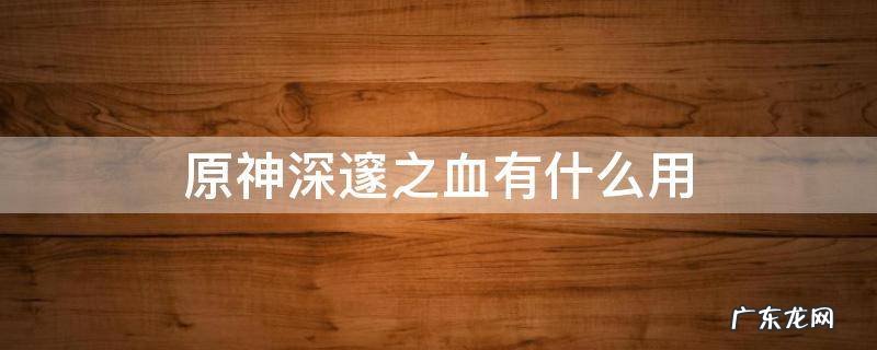 原神深邃之血如何进阶角色 原神深邃之血有什么用