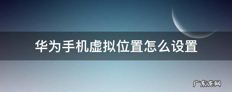华为手机虚拟位置怎么设置 华为手机设置中的虚拟位置在哪里设置